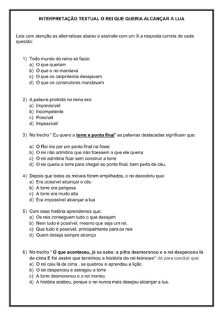 INTERPRETAÇÃO TEXTUAL O REI QUE QUERIA ALCANÇAR A LUA
Leia com atenção as alternativas abaixo e assinale com um X a resposta correta de cada
questão:
1) Todo mundo do reino só fazia:
a) O que queriam
b) O que o rei mandava
c) O que os carpinteiros desejavam
d) O que os construtores mandavam
2) A palavra proibida no reino era:
a) Imprevisível
b) Incompetente
c) Possível
d) Impossível
3) No trecho “ Eu quero a torre e ponto final” as palavras destacadas significam que:
a) O Rei iria por um ponto final na frase
b) O rei não admitiria que não fizessem o que ele queria
c) O rei admitiria ficar sem construir a torre
d) O rei queria a torre para chegar ao ponto final, bem perto de céu.
4) Depois que todos os móveis foram empilhados, o rei descobriu que:
a) Era possível alcançar o céu
b) A torre era perigosa
c) A torre era muito alta
d) Era impossível alcançar a lua
5) Com essa história aprendemos que:
a) Os reis conseguem tudo o que desejam
b) Nem tudo é possível, mesmo que seja um rei.
c) Que tudo é possível, principalmente para os reis
d) Quem deseja sempre alcança
6) No trecho “ O que aconteceu, já se sabe: a pilha desmoronou e o rei despencou lá
de cima E foi assim que terminou a história do rei teimoso” dá para concluir que:
a) O rei caiu lá de cima , se quebrou e aprendeu a lição
b) O rei despencou e estragou a torre
c) A torre desmoronou e o rei morreu
d) A história acabou, porque o rei nunca mais desejou alcançar a lua.
 