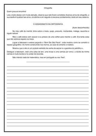Ortografia
Quem procura encontra!
Leia o texto abaixo com muita atenção, observe que nele foram cometidos diversos erros de ortografia, a
sua tarefa é localizar tais erros, circulá-los e em seguida re escreva corretamente o texto em seu caderno.
O ASSASSINATO DA ORTOGRAFIA
(Autor desconhecido)
No meu café da manhã, tinha sobre a meza, quejo, prezunto, mortandela, matega, saucinha e
iogute natural.
Mas o café estava sem asúcar e eu presizo de uma colher para mecher o café. Era tanta coisa
que não sobrava espaso na meza.
Liguei a televisam e estava paçando o “Bom Dia São Paulo”, onde mostrou como se comstrói o
espaso geográfico. Os home construimdo nos morros, as caza de simento e madera.
Mostrou que o alco é um produto estraído da canha de asúcar e a gazolina do petrólho e...
Desliguei a televisam, vesti uma calsa de lam, uma brusa e uma camiza por sima ( o tecido da minha
camiza é muito bonito) e fui andar de bicicreta.
Não intendo nada de matemática, mas em português eu sou “fera”.
________________________________________
____________________________________________________________________________
____________________________________________________________________________
____________________________________________________________________________
____________________________________________________________________________
____________________________________________________________________________
____________________________________________________________________________
____________________________________________________________________________
____________________________________________________________________________
____________________________________________________________________________
____________________________________________________________________________
____________________________________________________________________________
____________________________________________________________________________
____________________________________________________________________________
____________________________________________________________________________
____________________________________________________________________________
____________________________________________________________________________
____________________________________________________________________________
____________________________________________________________________________
 
