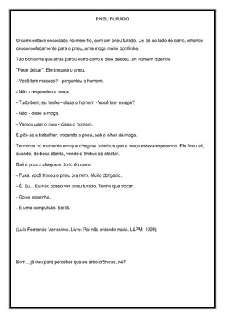 PNEU FURADO
O carro estava encostado no meio-fio, com um pneu furado. De pé ao lado do carro, olhando
desconsoladamente para o pneu, uma moça muito bonitinha.
Tão bonitinha que atrás parou outro carro e dele desceu um homem dizendo
"Pode deixar". Ele trocaria o pneu.
- Você tem macaco? - perguntou o homem.
- Não - respondeu a moça.
- Tudo bem, eu tenho - disse o homem - Você tem estepe?
- Não - disse a moça.
- Vamos usar o meu - disse o homem.
E pôs-se a trabalhar, trocando o pneu, sob o olhar da moça.
Terminou no momento em que chegava o ônibus que a moça estava esperando. Ele ficou ali,
suando, de boca aberta, vendo o ônibus se afastar.
Dali a pouco chegou o dono do carro.
- Puxa, você trocou o pneu pra mim. Muito obrigado.
- É. Eu... Eu não posso ver pneu furado. Tenho que trocar.
- Coisa estranha.
- É uma compulsão. Sei lá.
(Luís Fernando Veríssimo. Livro: Pai não entende nada. L&PM, 1991).
Bom... já deu para perceber que eu amo crônicas, né?
 