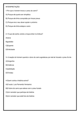 INTERPRETAÇÃO
1-Por que o homem trocou o pneu do carro?
A) Porque ele queria ser simpático
B) Porque ele tinha compulsão por trocar pneus
C) Porque era o seu dever ajudar o próximo
D) Porque ele tinha estepe e carro
2- O que ele sentiu vendo a moça entrar no ônibus?
A)raiva
B)gratidão
C)Espanto
D)Felicidade
3- A reação do homem quando o dono do carro agradeceu por ele ter trocado o pneu foi de :
A)Vergonha
B)Violência
C)satisfação
D)Timidez
4-Quem conta a história acima?
A)O autor, Luis Fernando Veríssimo
B)O dono do carro que esteve com o pneu furado
C)Um narrador que participa da história
D)Um narrador que está fora da história
 