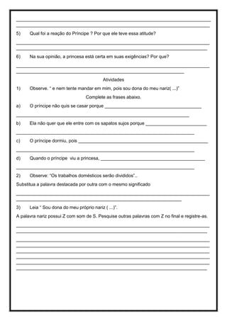 ____________________________________________________________________________
____________________________________________________________________________
5) Qual foi a reação do Príncipe ? Por que ele teve essa atitude?
____________________________________________________________________________
___________________________________________________________________________
6) Na sua opinião, a princesa está certa em suas exigências? Por que?
____________________________________________________________________________
__________________________________________________________________
Atividades
1) Observe. “ e nem tente mandar em mim, pois sou dona do meu nariz( ...)”
Complete as frases abaixo.
a) O príncipe não quis se casar porque ______________________________________
____________________________________________________________________
b) Ela não quer que ele entre com os sapatos sujos porque ________________________
______________________________________________________________________
c) O príncipe dormiu, pois ___________________________________________________
______________________________________________________________________
d) Quando o príncipe viu a princesa, _________________________________________
______________________________________________________________________
2) Observe: “Os trabalhos domésticos serão divididos”..
Substitua a palavra destacada por outra com o mesmo significado
____________________________________________________________________________
_________________________________________________________________
3) Leia “ Sou dona do meu próprio nariz ( ...)”.
A palavra nariz possui Z com som de S. Pesquise outras palavras com Z no final e registre-as.
____________________________________________________________________________
___________________________________________________________________________
____________________________________________________________________________
____________________________________________________________________________
____________________________________________________________________________
____________________________________________________________________________
____________________________________________________________________________
___________________________________________________________________________
 