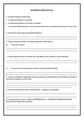 INTERPRETAÇÃO TEXTUAL
1- Os personagens do texto são:
( ) A gata borralheira e o príncipe
( ) A bela adormecida e o príncipe encantado
( ) O príncipe desencantado e uma princesa muito chata que estava adormecida a cem anos...
2- Você achou esse texto engraçado? Explique.
____________________________________________________________________________
___________________________________________________________________________
3- Mal a princesa acordou e já estava exigindo muitas coisas...
a) O que ela exigiu?
____________________________________________________________________________
____________________________________________________________________________
b) Das exigências que a princesa fez, qual delas você considera a mais absurda?
____________________________________________________________________________
____________________________________________________________________________
c) O que você diria á princesa se fosse o príncipe dessa história?
____________________________________________________________________________
___________________________________________________________________________
4- Copie o parágrafo, explicando porque o príncipe se arrependeu de ter beijado a princesa e
como ele conseguiu se livrar dela.
____________________________________________________________________________
____________________________________________________________________________
______________________________________________________________________
5- Que outro título você daria a esta história? Justifique sua resposta.
__________________________________________________________________________
___________________________________________________________________________
6- Comparando os textos “A BELA ADORMECIDA” e o “PRÍNCIPE DESENCANTADO”,
escreva duas diferenças entre elas.
____________________________________________________________________________
____________________________________________________________________________
____________________________________________________________________________
 