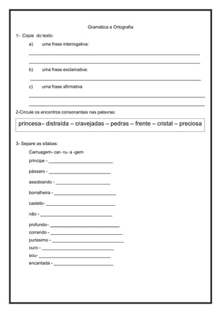 Gramática e Ortografia
1- Copie do texto:
a) uma frase interrogativa:
_____________________________________________________________________
_____________________________________________________________________
b) uma frase exclamativa:
_____________________________________________________________________
c) uma frase afirmativa
_______________________________________________________________________
_______________________________________________________________________
2-Circule os encontros consonantais nas palavras:
3- Separe as sílabas:
Carruagem- car- ru- a -gem
principe - __________________________
pássaro - _________________________
assobiando - ______________________
borralheira - _________________________
castelo- ____________________________
não - _____________________________
profundo– ____________________________
correndo - _____________________________
purissimo - _____________________________
ouro - _____________________________
sou- _____________________________
encantada - ________________________
princesa– distraída – cravejadas – pedras – frente – cristal – preciosa
 