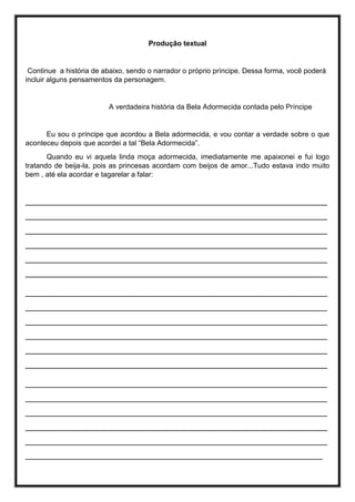Produção textual
Continue a história de abaixo, sendo o narrador o próprio príncipe. Dessa forma, você poderá
incluir alguns pensamentos da personagem.
A verdadeira história da Bela Adormecida contada pelo Príncipe
Eu sou o príncipe que acordou a Bela adormecida, e vou contar a verdade sobre o que
aconteceu depois que acordei a tal “Bela Adormecida”.
Quando eu vi aquela linda moça adormecida, imediatamente me apaixonei e fui logo
tratando de beija-la, pois as princesas acordam com beijos de amor...Tudo estava indo muito
bem , até ela acordar e tagarelar a falar:
_________________________________________________________________
_________________________________________________________________
_________________________________________________________________
_________________________________________________________________
_________________________________________________________________
_________________________________________________________________
_________________________________________________________________
_________________________________________________________________
_________________________________________________________________
_________________________________________________________________
_________________________________________________________________
_________________________________________________________________
_________________________________________________________________
_________________________________________________________________
_________________________________________________________________
_________________________________________________________________
_________________________________________________________________
________________________________________________________________
 