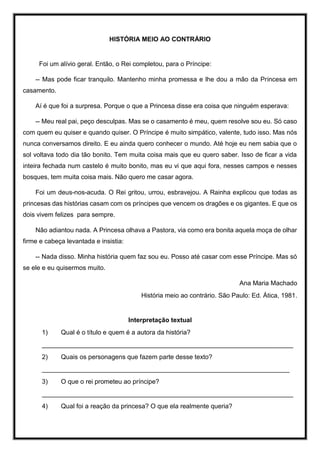 HISTÓRIA MEIO AO CONTRÁRIO
Foi um alívio geral. Então, o Rei completou, para o Príncipe:
-- Mas pode ficar tranquilo. Mantenho minha promessa e lhe dou a mão da Princesa em
casamento.
Aí é que foi a surpresa. Porque o que a Princesa disse era coisa que ninguém esperava:
-- Meu real pai, peço desculpas. Mas se o casamento é meu, quem resolve sou eu. Só caso
com quem eu quiser e quando quiser. O Príncipe é muito simpático, valente, tudo isso. Mas nós
nunca conversamos direito. E eu ainda quero conhecer o mundo. Até hoje eu nem sabia que o
sol voltava todo dia tão bonito. Tem muita coisa mais que eu quero saber. Isso de ficar a vida
inteira fechada num castelo é muito bonito, mas eu vi que aqui fora, nesses campos e nesses
bosques, tem muita coisa mais. Não quero me casar agora.
Foi um deus-nos-acuda. O Rei gritou, urrou, esbravejou. A Rainha explicou que todas as
princesas das histórias casam com os príncipes que vencem os dragões e os gigantes. E que os
dois vivem felizes para sempre.
Não adiantou nada. A Princesa olhava a Pastora, via como era bonita aquela moça de olhar
firme e cabeça levantada e insistia:
-- Nada disso. Minha história quem faz sou eu. Posso até casar com esse Príncipe. Mas só
se ele e eu quisermos muito.
Ana Maria Machado
História meio ao contrário. São Paulo: Ed. Ática, 1981.
Interpretação textual
1) Qual é o título e quem é a autora da história?
______________________________________________________________________
2) Quais os personagens que fazem parte desse texto?
_____________________________________________________________________
3) O que o rei prometeu ao príncipe?
______________________________________________________________________
4) Qual foi a reação da princesa? O que ela realmente queria?
 