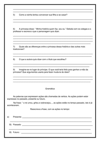 _______________________________________________________________________
_______________________________________________________________________
5) Como a rainha tentou convencer sua filha a se casar?
_______________________________________________________________________
______________________________________________________________________
6) A princesa disse: “ Minha história quem faz, sou eu.” Debata com os colegas e o
professor e escreva o que o personagem quis dizer.
_______________________________________________________________________
_______________________________________________________________________
_______________________________________________________________________
_____________________________________________________________________
7) Quais são as diferenças entre a princesa dessa história e das outras mais
tradicionais?
_______________________________________________________________________
______________________________________________________________________
8) O que a autora quis dizer com o título que escolheu?
_______________________________________________________________________
____________________________________________________________________
9) Imagine-se no lugar do príncipe. O que você teria feito para ganhar a mão da
princesa? Que argumentos usaria para fazer muda-la de ideia?
_______________________________________________________________________
_______________________________________________________________________
_____________________________________________________________________
Gramática
As palavras que expressam ações são chamadas de verbos. As ações podem estar
expressas no passado, presente ou futuro.
Na frase: “ o rei urrou, gritou e esbravejou..., as ações estão no tempo passado, isto é já
aconteceram.
Reescreva a frase, com as ações no tempo:
a) Presente: ______________________________________________________________
_________________________________________________________________________
B) Passado _______________________________________________________________
_________________________________________________________________________
B) Futuro : _______________________________________________________________
 