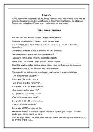 _________________________________________________________________________
Ortografia
Paulo começou a escrever há pouco tempo. Por isso, ainda não escreve muito bem as
palavras. Sua professora ditou uma história e ele cometeu muitos erros de ortografia.
Encontre-os e circule-os. E reescreva corretamente em seu caderno
XAPEUZINHO VERMELHO
Era uma ves, uma menina xamada Chapeuzinho Vermelio.
Certo dia, se sentindo só, resolveu ir até a caza da vovó.
E lá foi Chapeuzinho Vermelho pelo caminho, cantando e comversando com os
pasarinhos.
De repente, apareceu o lobo, e a menina fes uma proposta:
-Vamos ver quem xega primeiro na casa da vovó?
-Está bem, vamos. Dice a menina aceitando a aposta.
Mas o lobo corria muito e chegou primeiro a casa da vovó.
Quando a vovó percebeu que era o lobo, correu e drentro do armário se escondeu.
O lobo então de vovó se disfarçou, e na cama se deitou.
Chapeusinho Vermelho assim que chegou, a avó estranhou e espantada falou:
-Que olios grandes, vovozinha?
São pra te VER, minha netinha.
-Que orelias grandes, vovozinha?
São pra te ESCUTAR, minha netinha.
-Que mãos grandes, vovozinha?
São pra te PEGAR, minha netinha.
-Que naris grande, vovozinha?
São pra te CHEIRAR, minha netinha.
-Que boca grande vovozinha?
São pra te COMER, minha netinha.
Mas nesse instante o cassador surgiu e o lobo dali rápido fugiu. Era pois, esperto e
sentiu que o perigo estava por perto.
Com o sumiço do lobo, a Chapeuzinho Vermelho soriu, ficou felis, quando viu que dentro
do armário a vovó ssaiu.
 