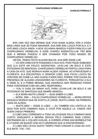 CHAPEUZINHO VERMELHO
CHARLES PERRAULT
ERA UMA VEZ UMA MENINA QUE VIVIA NUMA ALDEIA; ERA A COISA
MAIS LINDA QUE SE PODIA IMAGINAR. SUA MÃE ERA LOUCA POR ELA, E A
AVÓ MAIS LOUCA AINDA. A BOA VELHINHA MANDOU FAZER PARA ELA UM
CHAPEUZINHO VERMELHO, E ESSE CHAPÉU ASSENTOU-LHE TÃO BEM
QUE A MENINA PASSOU A SER CHAMADA POR TODO MUNDO DE
CHAPEUZINHO VERMELHO.
UM DIA, TENDO FEITO ALGUNS BOLOS, SUA MÃE DISSE-LHE:
— VÁ VER COMO ESTÁ PASSANDO A SUA AVÓ, POIS FIQUEI SABENDO
QUE ELA ESTÁ UM POUCO ADOENTADA. LEVE-LHE UM BOLO E ESTE
POTEZINHO DE MANTEIGA. CHAPEUZINHO VERMELHO PARTIU LOGO PARA
A CASA DA AVÓ, QUE MORAVA NUMA ALDEIA VIZINHA. AO ATRAVESSAR A
FLORESTA, ELA ENCONTROU O SENHOR LOBO, QUE FICOU LOUCO DE
VONTADE DE COMÊ-LA; NÃO OUSOU FAZER ISSO, PORÉM, POR CAUSA DA
PRESENÇA DE ALGUNS LENHADORES NA FLORESTA. PERGUNTOU A ELA
A ONDE IA, E A POBRE MENINA, QUE IGNORAVA SER PERIGOSO PARAR
PARA CONVERSAR COM UM LOBO, RESPONDEU:
— VOU À CASA DA MINHA AVÓ, PARA LEVAR-LHE UM BOLO E UM
POTEZINHO DE MANTEIGA QUE MAMÃE MANDOU.
— ELA MORA MUITO LONGE? — QUIS SABER O LOBO.
— MORA, SIM! — FALOU CHAPEUZINHO VERMELHO. — MORA DEPOIS
DAQUELE MOINHO QUE SE AVISTA LÁ LONGE, MUITO LONGE, NA PRIMEIRA
CASA DA ALDEIA.
— MUITO BEM — DISSE O LOBO. — EU TAMBÉM VOU VISITÁ-LA. EU
SIGO POR ESTE CAMINHO AQUI, E VOCÊ POR AQUELE LÁ. VAMOS VER
QUEM CHEGA PRIMEIRO.
O LOBO SAIU CORRENDO A TODA VELOCIDADE PELO CAMINHO MAIS
CURTO, ENQUANTO A MENINA SEGUIA PELO CAMINHO MAIS LONGO,
DISTRAINDO-SE A COLHER AVELÃS, A CORRER ATRÁS DAS BORBOLETAS
E A FAZER UM BUQUÊ COM AS FLORZINHAS QUE IA ENCONTRANDO.
O LOBO NÃO LEVOU MUITO TEMPO PARA CHEGAR À CASA DA AVÓ.
ELE BATE: TOC, TOC.
 