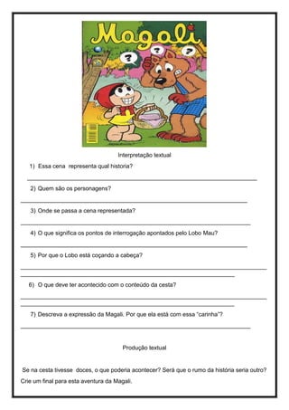Interpretação textual
1) Essa cena representa qual historia?
_______________________________________________________________________
2) Quem são os personagens?
______________________________________________________________________
3) Onde se passa a cena representada?
_______________________________________________________________________
4) O que significa os pontos de interrogação apontados pelo Lobo Mau?
______________________________________________________________________
5) Por que o Lobo está coçando a cabeça?
____________________________________________________________________________
__________________________________________________________________
6) O que deve ter acontecido com o conteúdo da cesta?
____________________________________________________________________________
__________________________________________________________________
7) Descreva a expressão da Magali. Por que ela está com essa “carinha”?
_______________________________________________________________________
Produção textual
Se na cesta tivesse doces, o que poderia acontecer? Será que o rumo da história seria outro?
Crie um final para esta aventura da Magali.
 