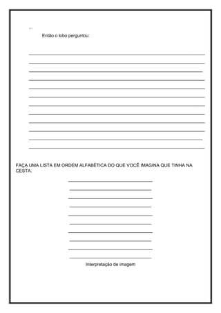...
Então o lobo perguntou:
_______________________________________________________________________
_______________________________________________________________________
______________________________________________________________________
_______________________________________________________________________
_______________________________________________________________________
_______________________________________________________________________
_______________________________________________________________________
_______________________________________________________________________
_______________________________________________________________________
_______________________________________________________________________
______________________________________________________________________
_______________________________________________________________________
FAÇA UMA LISTA EM ORDEM ALFABÉTICA DO QUE VOCÊ IMAGINA QUE TINHA NA
CESTA.
__________________________________
_________________________________
__________________________________
_________________________________
__________________________________
_________________________________
__________________________________
_________________________________
__________________________________
_________________________________
Interpretação de imagem
 