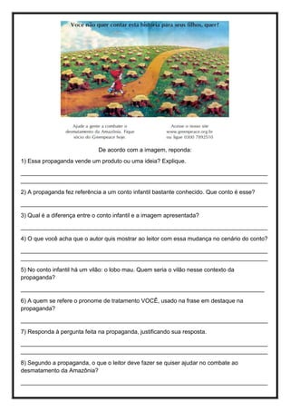 De acordo com a imagem, reponda:
1) Essa propaganda vende um produto ou uma ideia? Explique.
____________________________________________________________________________
____________________________________________________________________________
2) A propaganda fez referência a um conto infantil bastante conhecido. Que conto é esse?
____________________________________________________________________________
3) Qual é a diferença entre o conto infantil e a imagem apresentada?
____________________________________________________________________________
4) O que você acha que o autor quis mostrar ao leitor com essa mudança no cenário do conto?
____________________________________________________________________________
____________________________________________________________________________
5) No conto infantil há um vilão: o lobo mau. Quem seria o vilão nesse contexto da
propaganda?
___________________________________________________________________________
6) A quem se refere o pronome de tratamento VOCÊ, usado na frase em destaque na
propaganda?
____________________________________________________________________________
7) Responda à pergunta feita na propaganda, justificando sua resposta.
____________________________________________________________________________
____________________________________________________________________________
8) Segundo a propaganda, o que o leitor deve fazer se quiser ajudar no combate ao
desmatamento da Amazônia?
____________________________________________________________________________
 