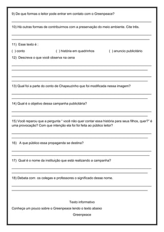 9) De que formas o leitor pode entrar em contato com o Greenpeace?
____________________________________________________________________________
10) Há outras formas de contribuirmos com a preservação do meio ambiente. Cite três.
____________________________________________________________________________
___________________________________________________________________________
11) Esse texto é :
( ) conto ( ) história em quadrinhos ( ) anuncio publicitário
12) Descreva o que você observa na cena
____________________________________________________________________________
__________________________________________________________________________
____________________________________________________________________________
__________________________________________________________________________
13) Qual foi a parte do conto de Chapeuzinho que foi modificada nessa imagem?
____________________________________________________________________________
__________________________________________________________________________
14) Qual é o objetivo dessa campanha publicitária?
____________________________________________________________________________
__________________________________________________________________________
15) Você reparou que a pergunta “ você não quer contar essa história para seus filhos, quer?” é
uma provocação? Com que intenção ela foi foi feita ao público leitor?
____________________________________________________________________________
__________________________________________________________________________
16) A que público essa propaganda se destina?
____________________________________________________________________________
___________________________________________________________________________
17) Qual é o nome da instituição que está realizando a campanha?
____________________________________________________________________________
__________________________________________________________________________
18) Debata com os colegas e professores o significado desse nome.
____________________________________________________________________________
__________________________________________________________________________
Texto informativo
Conheça um pouco sobre o Greenpeace lendo o texto abaixo
Greenpeace
 