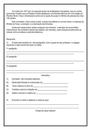 Foi criado em 1971 por um pequeno grupo de ecologistas e jornalistas, que se uniram
para tentar impedir que os Estados Unidos testassem uma bomba atômica em uma região do
Pacifico Norte. Hoje o Greenpeace conta com a ajuda de quase 3 milhões de pessoas de mais
150 países.
Eles combatem, entre outras coisas, a pesca de baleias no mundo inteiro, a matança de
filhotes de focas, a poluição e a destruição das florestas.
Costumam desenvolver ações corajosas que chamam a atenção da comunidade
internacional. No combate á pesca das baleias, por exemplo, usam pequenos botes para se
colocar entre as baleias e grandes baleeiros.
Responda:
1) O texto está dividido em três parágrafos. Com a ajuda de seu professor e colegas
escrevam a ideia central de cada um deles
1º parágrafo:
____________________________________________________________________________
__________________________________________________________________
2º parágrafo :
____________________________________________________________________________
__________________________________________________________________
3º parágrafo:
____________________________________________________________________________
__________________________________________________________________
Gramática
1) Complete com locuções adjetivas
A) Destruição florestal é a destruição da _________________________
B) Amor materno é amor de __________________________________
C) Trabalho noturno é trabalho da _____________________________
D) Salário mensal é o salário do ______________________________
2) Encontre no texto 3 adjetivos e copie-os aqui.
_______________________________________________________________________
_______________________________________________________________________
Chega de caçar baleias!
 