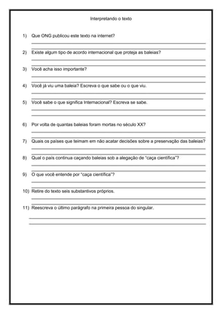 Interpretando o texto
1) Que ONG publicou este texto na internet?
______________________________________________________________________
______________________________________________________________________
2) Existe algum tipo de acordo internacional que proteja as baleias?
______________________________________________________________________
______________________________________________________________________
3) Você acha isso importante?
______________________________________________________________________
______________________________________________________________________
4) Você já viu uma baleia? Escreva o que sabe ou o que viu.
______________________________________________________________________
_____________________________________________________________________
5) Você sabe o que significa Internacional? Escreva se sabe.
______________________________________________________________________
______________________________________________________________________
6) Por volta de quantas baleias foram mortas no século XX?
______________________________________________________________________
______________________________________________________________________
7) Quais os países que teimam em não acatar decisões sobre a preservação das baleias?
______________________________________________________________________
______________________________________________________________________
8) Qual o país continua caçando baleias sob a alegação de “caça científica”?
______________________________________________________________________
______________________________________________________________________
9) O que você entende por “caça científica”?
______________________________________________________________________
______________________________________________________________________
10) Retire do texto seis substantivos próprios.
______________________________________________________________________
______________________________________________________________________
11) Reescreva o último parágrafo na primeira pessoa do singular.
_______________________________________________________________________
_______________________________________________________________________
 