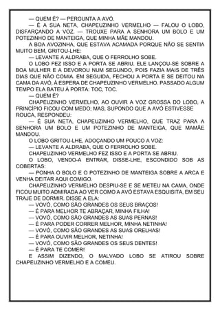 — QUEM É? — PERGUNTA A AVÓ.
— É A SUA NETA, CHAPEUZINHO VERMELHO — FALOU O LOBO,
DISFARÇANDO A VOZ. — TROUXE PARA A SENHORA UM BOLO E UM
POTEZINHO DE MANTEIGA, QUE MINHA MÃE MANDOU.
A BOA AVOZINHA, QUE ESTAVA ACAMADA PORQUE NÃO SE SENTIA
MUITO BEM, GRITOU-LHE:
— LEVANTE A ALDRABA, QUE O FERROLHO SOBE.
O LOBO FEZ ISSO E A PORTA SE ABRIU. ELE LANÇOU-SE SOBRE A
BOA MULHER E A DEVOROU NUM SEGUNDO, POIS FAZIA MAIS DE TRÊS
DIAS QUE NÃO COMIA. EM SEGUIDA, FECHOU A PORTA E SE DEITOU NA
CAMA DA AVÓ, À ESPERA DE CHAPEUZINHO VERMELHO. PASSADO ALGUM
TEMPO ELA BATEU À PORTA: TOC, TOC.
— QUEM É?
CHAPEUZINHO VERMELHO, AO OUVIR A VOZ GROSSA DO LOBO, A
PRINCÍPIO FICOU COM MEDO; MAS, SUPONDO QUE A AVÓ ESTIVESSE
ROUCA, RESPONDEU:
— É SUA NETA, CHAPEUZINHO VERMELHO, QUE TRAZ PARA A
SENHORA UM BOLO E UM POTEZINHO DE MANTEIGA, QUE MAMÃE
MANDOU.
O LOBO GRITOU-LHE, ADOÇANDO UM POUCO A VOZ:
— LEVANTE A ALDRABA, QUE O FERROLHO SOBE.
CHAPEUZINHO VERMELHO FEZ ISSO E A PORTA SE ABRIU.
O LOBO, VENDO-A ENTRAR, DISSE-LHE, ESCONDIDO SOB AS
COBERTAS:
— PONHA O BOLO E O POTEZINHO DE MANTEIGA SOBRE A ARCA E
VENHA DEITAR AQUI COMIGO.
CHAPEUZINHO VERMELHO DESPIU-SE E SE METEU NA CAMA, ONDE
FICOU MUITO ADMIRADA AO VER COMO A AVÓ ESTAVA ESQUISITA, EM SEU
TRAJE DE DORMIR. DISSE A ELA:
— VOVÓ, COMO SÃO GRANDES OS SEUS BRAÇOS!
— É PARA MELHOR TE ABRAÇAR, MINHA FILHA!
— VOVÓ, COMO SÃO GRANDES AS SUAS PERNAS!
— É PARA PODER CORRER MELHOR, MINHA NETINHA!
— VOVÓ, COMO SÃO GRANDES AS SUAS ORELHAS!
— É PARA OUVIR MELHOR, NETINHA!
— VOVÓ, COMO SÃO GRANDES OS SEUS DENTES!
— É PARA TE COMER!
E ASSIM DIZENDO, O MALVADO LOBO SE ATIROU SOBRE
CHAPEUZINHO VERMELHO E A COMEU.
 