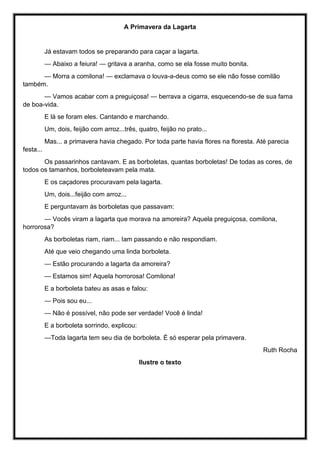 A Primavera da Lagarta
Já estavam todos se preparando para caçar a lagarta.
— Abaixo a feiura! — gritava a aranha, como se ela fosse muito bonita.
— Morra a comilona! — exclamava o louva-a-deus como se ele não fosse comilão
também.
— Vamos acabar com a preguiçosa! — berrava a cigarra, esquecendo-se de sua fama
de boa-vida.
E lá se foram eles. Cantando e marchando.
Um, dois, feijão com arroz...três, quatro, feijão no prato...
Mas... a primavera havia chegado. Por toda parte havia flores na floresta. Até parecia
festa...
Os passarinhos cantavam. E as borboletas, quantas borboletas! De todas as cores, de
todos os tamanhos, borboleteavam pela mata.
E os caçadores procuravam pela lagarta.
Um, dois...feijão com arroz...
E perguntavam às borboletas que passavam:
— Vocês viram a lagarta que morava na amoreira? Aquela preguiçosa, comilona,
horrorosa?
As borboletas riam, riam... Iam passando e não respondiam.
Até que veio chegando uma linda borboleta.
— Estão procurando a lagarta da amoreira?
— Estamos sim! Aquela horrorosa! Comilona!
E a borboleta bateu as asas e falou:
— Pois sou eu...
— Não é possível, não pode ser verdade! Você é linda!
E a borboleta sorrindo, explicou:
—Toda lagarta tem seu dia de borboleta. É só esperar pela primavera.
Ruth Rocha
Ilustre o texto
 