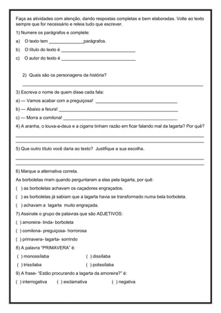 Faça as atividades com atenção, dando respostas completas e bem elaboradas. Volte ao texto
sempre que for necessário e releia tudo que escrever.
1) Numere os parágrafos e complete:
a) O texto tem ______________parágrafos.
b) O título do texto é ______________________________
c) O autor do texto é ______________________________
2) Quais são os personagens da história?
_________________________________________________________________________
3) Escreva o nome de quem disse cada fala:
a) — Vamos acabar com a preguiçosa! _________________________________
b) — Abaixo a feiura! ________________________________________________
c) — Morra a comilona! ______________________________________________
4) A aranha, o louva-a-deus e a cigarra tinham razão em ficar falando mal da lagarta? Por quê?
____________________________________________________________________________
____________________________________________________________________________
5) Que outro título você daria ao texto? Justifique a sua escolha.
____________________________________________________________________________
____________________________________________________________________________
6) Marque a alternativa correta.
As borboletas riram quando perguntaram a elas pela lagarta, por quê:
( ) as borboletas achavam os caçadores engraçados.
( ) as borboletas já sabiam que a lagarta havia se transformado numa bela borboleta.
( ) achavam a lagarta muito engraçada.
7) Assinale o grupo de palavras que são ADJETIVOS:
( ) amoreira- linda- borboleta
( ) comilona- preguiçosa- horrorosa
( ) primavera- lagarta- sorrindo
8) A palavra “PRIMAVERA” é:
( ) monossílaba ( ) dissílaba
( ) trissílaba ( ) polissílaba
9) A frase- “Estão procurando a lagarta da amoreira?” é:
( ) interrogativa ( ) exclamativa ( ) negativa
 