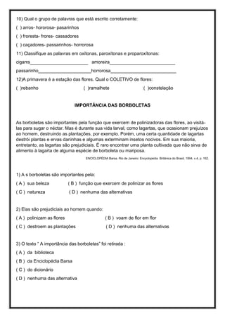 10) Qual o grupo de palavras que está escrito corretamente:
( ) arros- hororosa- pasarinhos
( ) froresta- frores- cassadores
( ) caçadores- passarinhos- horrorosa
11) Classifique as palavras em oxítonas, paroxítonas e proparoxítonas:
cigarra_______________________ amoreira__________________________
passarinho_____________________horrorosa__________________________
12)A primavera é a estação das flores. Qual o COLETIVO de flores:
( )rebanho ( )ramalhete ( )constelação
IMPORTÂNCIA DAS BORBOLETAS
As borboletas são importantes pela função que exercem de polinizadoras das flores, ao visitá-
las para sugar o néctar. Mas é durante sua vida larval, como lagartas, que ocasionam prejuízos
ao homem, destruindo as plantações, por exemplo. Porém, uma certa quantidade de lagartas
destrói plantas e ervas daninhas e algumas exterminam insetos nocivos. Em sua maioria,
entretanto, as lagartas são prejudiciais. É raro encontrar uma planta cultivada que não sirva de
alimento à lagarta de alguma espécie de borboleta ou mariposa.
ENCICLOPÉDIA Barsa. Rio de Janeiro: Encyclopédia Britânica do Brasil, 1994. v.4, p. 162.
1) A s borboletas são importantes pela:
( A ) sua beleza ( B ) função que exercem de polinizar as flores
( C ) natureza ( D ) nenhuma das alternativas
2) Elas são prejudiciais ao homem quando:
( A ) polinizam as flores ( B ) voam de flor em flor
( C ) destroem as plantações ( D ) nenhuma das alternativas
3) O texto “ A importância das borboletas” foi retirada :
( A ) da biblioteca
( B ) da Enciclopédia Barsa
( C ) do dicionário
( D ) nenhuma das alternativa
 