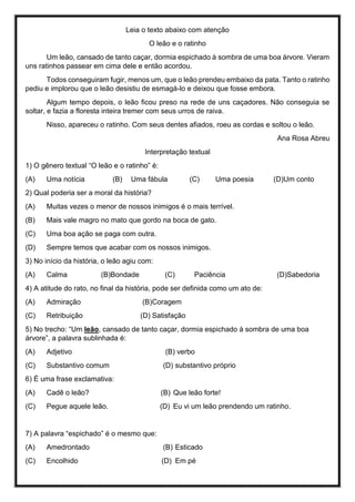 Leia o texto abaixo com atenção
O leão e o ratinho
Um leão, cansado de tanto caçar, dormia espichado à sombra de uma boa árvore. Vieram
uns ratinhos passear em cima dele e então acordou.
Todos conseguiram fugir, menos um, que o leão prendeu embaixo da pata. Tanto o ratinho
pediu e implorou que o leão desistiu de esmagá-lo e deixou que fosse embora.
Algum tempo depois, o leão ficou preso na rede de uns caçadores. Não conseguia se
soltar, e fazia a floresta inteira tremer com seus urros de raiva.
Nisso, apareceu o ratinho. Com seus dentes afiados, roeu as cordas e soltou o leão.
Ana Rosa Abreu
Interpretação textual
1) O gênero textual “O leão e o ratinho” é:
(A) Uma notícia (B) Uma fábula (C) Uma poesia (D)Um conto
2) Qual poderia ser a moral da história?
(A) Muitas vezes o menor de nossos inimigos é o mais terrível.
(B) Mais vale magro no mato que gordo na boca de gato.
(C) Uma boa ação se paga com outra.
(D) Sempre temos que acabar com os nossos inimigos.
3) No início da história, o leão agiu com:
(A) Calma (B)Bondade (C) Paciência (D)Sabedoria
4) A atitude do rato, no final da história, pode ser definida como um ato de:
(A) Admiração (B)Coragem
(C) Retribuição (D) Satisfação
5) No trecho: “Um leão, cansado de tanto caçar, dormia espichado à sombra de uma boa
árvore”, a palavra sublinhada é:
(A) Adjetivo (B) verbo
(C) Substantivo comum (D) substantivo próprio
6) É uma frase exclamativa:
(A) Cadê o leão? (B) Que leão forte!
(C) Pegue aquele leão. (D) Eu vi um leão prendendo um ratinho.
7) A palavra “espichado” é o mesmo que:
(A) Amedrontado (B) Esticado
(C) Encolhido (D) Em pé
 