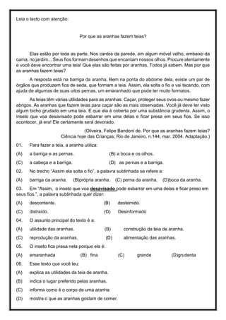 Leia o texto com atenção:
Por que as aranhas fazem teias?
Elas estão por toda as parte. Nos cantos da parede, em algum móvel velho, embaixo da
cama, no jardim... Seus fios formam desenhos que encantam nossos olhos. Procure atentamente
e você deve encontrar uma teia! Que elas são feitas por aranhas, Todos já sabem. Mas por que
as aranhas fazem teias?
A resposta está na barriga da aranha. Bem na ponta do abdome dela, existe um par de
órgãos que produzem fios de seda, que formam a teia. Assim, ela solta o fio e vai tecendo, com
ajuda de algumas de suas oitos pernas, um emaranhado que pode ter muito formatos.
As teias têm várias utilidades para as aranhas. Caçar, proteger seus ovos ou mesmo fazer
abrigos. As aranhas que fazem teias para caçar são as mais observadas. Você já deve ter visto
algum bicho grudado em uma teia. É que ela é coberta por uma substância grudenta. Assim, o
inseto que voa desavisado pode esbarrar em uma delas e ficar presa em seus fios. Se isso
acontecer, já era! Ele certamente será devorado.
(Oliveira, Felipe Bandoni de. Por que as aranhas fazem teias?
Ciência hoje das Crianças; Rio de Janeiro, n.144, mar. 2004. Adaptação.)
01. Para fazer a teia, a aranha utiliza:
(A) a barriga e as pernas. (B) a boca e os olhos.
(C) a cabeça e a barriga. (D) as pernas e a barriga.
02. No trecho “Assim ela solta o fio”, a palavra sublinhada se refere a:
(A) barriga da aranha. (B)própria aranha. (C) perna da aranha. (D)boca da aranha.
03. Em “Assim, o inseto que voa desavisado pode esbarrar em uma delas e ficar preso em
seus fios.”, a palavra sublinhada quer dizer:
(A) descontente. (B) destemido.
(C) distraído. (D) Desinformado
04. O assunto principal do texto é a:
(A) utilidade das aranhas. (B) construção da teia de aranha.
(C) reprodução da aranhas. (D) alimentação das aranhas.
05. O inseto fica presa nela porque ela é:
(A) emaranhada (B) fina (C) grande (D)grudenta
06. Esse texto que você leu:
(A) explica as utilidades da teia de aranha.
(B) indica o lugar preferido pelas aranhas.
(C) informa como é o corpo de uma aranha
(D) mostra o que as aranhas gostam de comer.
 