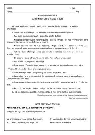 Escola______________________________________________________, data_________
Nome:_____________________________________________________, _____ Ano
Avaliação diagnóstica
A FORMIGA E O GRÃO DE TRIGO
Durante a colheita, um grão de trigo caiu no solo. Ali ele esperou que a chuva o
enterrasse.
Então surgiu uma formiga que começou a arrastá-lo para o formigueiro.
– Por favor, me deixe em paz! – protestou o grão de trigo.
– Mas precisamos de você no formigueiro – disse a formiga – se não tivermos você para
nos alimentar, vamos morrer de fome no inverno.
– Mas eu sou uma semente viva – reclamou o trigo. – não fui feito para ser comido. Eu
devo ser enterrado no solo para que uma nova planta possa crescer a partir de mim.
– Talvez – disse a formiga –, mas isso é muito complicado para mim. E continuou a
arrastar o trigo.
– Ei, espere – disse o trigo. Tive uma idéia. Vamos fazer um acordo!
– Um acordo? – perguntou a formiga.
– Isso mesmo. Você me deixa no campo e, no ano que vem, eu lhe dou cem grãos.
– Você está brincando – disse a formiga, descrente.
– Não, eu lhe prometo cem grãos iguais a mim no próximo ano.
– Cem grãos de trigo para desistir de apenas um? – disse a formiga, desconfiada. –
Como você vai fazer isso?
– Não me pergunte – respondeu o trigo –, é um mistério que não sei explicar. Confie em
mim.
– Eu confio em você – disse a formiga, que deixou o grão de trigo em seu lugar.
E, no ano seguinte, quando a formiga voltou, o trigo tinha mantido sua promessa.
FÁBULAS do mundo todo: Esopo, Leonardo da Vinci, Andersen, Tolstoi e muitos outros…
São Paulo: Melhoramentos,2004.
INTERPRETAÇÃO TEXTUAL
ASSINALE COM UM X AS RESPOSTAS CORRETAS
1.O grão de trigo caiu no solo esperando que
(A) a formiga o levasse para o formigueiro. (B) outros grãos de trigo fossem procurá-lo.
(C) o vento o levasse para longe dali. (D) a chuva o enterrasse.
 
