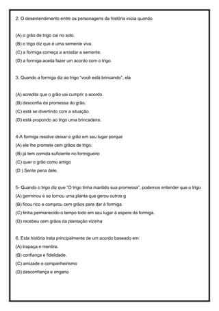 2. O desentendimento entre os personagens da história inicia quando
(A) o grão de trigo cai no solo.
(B) o trigo diz que é uma semente viva.
(C) a formiga começa a arrastar a semente.
(D) a formiga aceita fazer um acordo com o trigo.
3. Quando a formiga diz ao trigo “você está brincando”, ela
(A) acredita que o grão vai cumprir o acordo.
(B) desconfia da promessa do grão.
(C) está se divertindo com a situação.
(D) está propondo ao trigo uma brincadeira.
4-A formiga resolve deixar o grão em seu lugar porque
(A) ele lhe promete cem grãos de trigo.
(B) já tem comida suficiente no formigueiro
(C) quer o grão como amigo
(D ) Sente pena dele.
5- Quando o trigo diz que “O trigo tinha mantido sua promessa”, podemos entender que o trigo
(A) germinou e se tornou uma planta que gerou outros g
(B) ficou rico e comprou cem grãos para dar à formiga.
(C) tinha permanecido o tempo todo em seu lugar á espera da formiga.
(D) recebeu cem grãos da plantação vizinha
6. Esta história trata principalmente de um acordo baseado em:
(A) trapaça e mentira.
(B) confiança e fidelidade.
(C) amizade e companheirismo
(D) desconfiança e engano
 