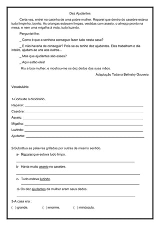 Dez Ajudantes
Certa vez, entrei na casinha de uma pobre mulher. Reparei que dentro do casebre estava
tudo limpinho, bonito. As crianças estavam limpas, vestidas com asseio, o almoço pronto na
mesa, e nem uma migalha à vista, tudo luzindo.
Perguntei-lhe:
_ Como é que a senhora consegue fazer tudo nesta casa?
_ E não haveria de conseguir? Pois se eu tenho dez ajudantes. Eles trabalham o dia
inteiro, ajudam-se uns aos outros...
_ Mas que ajudantes são esses?
_ Aqui estão eles!
Riu a boa mulher, e mostrou-me os dez dedos das suas mãos.
Adaptação Tatiana Belinsky Gouveia
Vocabulário
1-Consulte o dicionário .
Reparar: __________________________________________________________________
Casebre: __________________________________________________________________
Asseio: ___________________________________________________________________
Migalha: __________________________________________________________________
Luzindo: __________________________________________________________________
Ajudante: __________________________________________________________________
2-Substitua as palavras grifadas por outras de mesmo sentido.
a- Reparei que estava tudo limpo.
__________________________________________________________________
b- Havia muito asseio no casebre.
_____________________________________________________________________
c- Tudo estava luzindo.
__________________________________________________________________
d- Os dez ajudantes da mulher eram seus dedos.
__________________________________________________________________
3-A casa era :
( ) grande. ( ) enorme. ( ) minúscula.
 