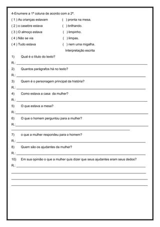 4-Enumere a 1ª coluna de acordo com a 2ª.
( 1 ) As crianças estavam ( ) pronta na mesa.
( 2 ) o casebre estava ( ) brilhando.
( 3 ) O almoço estava ( ) limpinho.
( 4 ) Não se via ( ) limpas.
( 4 ) Tudo estava ( ) nem uma migalha.
Interpretação escrita
1) Qual é o título do texto?
R.: _________________________________________________________________________
2) Quantos parágrafos há no texto?
R.: ________________________________________________________________________
3) Quem é o personagem principal da história?
R.: ________________________________________________________________________
4) Como estava a casa da mulher?
R.: _________________________________________________________________________
5) O que estava a mesa?
R.:__________________________________________________________________________
6) O que o homem perguntou para a mulher?
R.:__________________________________________________________________________
__________________________________________________________________
7) o que a mulher respondeu para o homem?
R.: ________________________________________________________________________
8) Quem são os ajudantes da mulher?
R.: ________________________________________________________________________
10) Em sua opinião o que a mulher quis dizer que seus ajudantes eram seus dedos?
R.: ________________________________________________________________________
___________________________________________________________________________
____________________________________________________________________________
____________________________________________________________________________
 