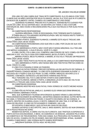 CONTO - O LOBO E OS SETE CABRITINHOS
DE JAKOB E WILHELM GRIMM
ERA UMA VEZ UMA CABRA QUE TINHA SETE CABRITINHOS. ELA OS AMAVA COM TODO
O AMOR QUE AS MÃES SENTEM POR SEUS FILHINHOS. UM DIA, ELA TEVE QUE IR À FLORESTA
EM BUSCA DE ALIMENTO. ENTÃO, CHAMOU OS CABRITINHOS E LHES DISSE:
___ QUERIDOS FILHINHOS, PRECISO IR À FLORESTA. TENHAM MUITO CUIDADO POR
CAUSA DO LOBO. SE ELE ENTRAR AQUI, VAI DEVORÁ-LOS TODOS. É SEU COSTUME
DISFARÇAR-SE, MAS VOCÊS O RECONHECERÃO PELA SUA VOZ ROUCA E POR SUAS PATAS
PRETAS.
OS CABRITINHOS RESPONDERAM:
___ QUERIDA MÃEZINHA, PODE IR DESCANSADA, POIS TEREMOS MUITO CUIDADO.
A CABRA BALIU E FOI ANDANDO DESPREOCUPADA. NÃO SE PASSOU MUITO TEMPO E
ALGUÉM BATEU À PORTA DIZENDO:
___ABRAM A PORTA, QUERIDOS FILHINHOS. A MAMÃE ESTÁ AQUI E TROUXE UMA
COISA PARA CADA UM DE VOCÊS.
OS CABRITINHOS PERCEBERAM LOGO QUE ERA O LOBO, POR CAUSA DE SUA VOZ
ROUCA, E RESPONDERAM:
___ NÃO ABRIREMOS A PORTA, NÃO! VOCÊ NÃO É NOSSA MÃEZINHA. ELA TEM UMA
VOZ MACIA E AGRADÁVEL. A SUA É ROUCA. VOCÊ É O LOBO!
O LOBO, ENTÃO, FOI A UMA LOJA, COMPROU UMA PORÇÃO DE GIZ E COMEU-OS PARA
AMACIAR A VOZ. VOLTOU À CASA DOS CABRITINHOS, BATEU À PORTA, E DISSE:
___ABRAM A PORTA, MEUS FILHINHOS. A MAMÃE JÁ VOLTOU E TROUXE UM PRESENTE
PARA CADA UM DE VOCÊS.
MAS O LOBO TINHA POSTO AS PATAS NA JANELA E OS CABRITINHOS RESPONDERAM:
___ NÃO ABRIREMOS A PORTA, NÃO! NOSSA MÃE NÃO TEM PATAS PRETAS COMO AS
SUAS. VOCÊ É O LOBO.
O LOBO FOI À PADARIA E DISSE AO PADEIRO:
___TENHO AS PATAS FERIDAS. PRECISO ESFREGÁ-LAS EM UM POUCO DE FARINHA. O
PADEIRO PENSOU CONSIGO MESMO: "O LOBO ESTÁ QUERENDO ENGANAR ALGUÉM". E
RECUSOU-SE A FAZER O QUE ELE PEDIA. O LOBO, PORÉM, AMEAÇOU DEVORÁ-LO E O
PADEIRO, COM MEDO, ESFREGOU-LHE BASTANTE FARINHA NAS PATAS.
PELA TERCEIRA VEZ, FOI O LOBO BATER À PORTA DOS CABRITINHOS:
___MEUS FILHINHOS, ABRAM A PORTA. A MÃEZINHA JÁ ESTÁ AQUI, DE VOLTA DA
FLORESTA, E TROUXE UMA COISA PARA CADA UM DE VOCÊS.
OS CABRITINHOS DISSERAM:
___PRIMEIRO MOSTRE-NOS SUAS PATAS, PARA VERMOS SE VOCÊ É MESMO NOSSA
MÃEZINHA.
O LOBO PÔS AS PATAS NA JANELA E, QUANDO ELES VIRAM QUE ERAM BRANCAS,
ACREDITARAM E ABRIRAM A PORTA.
MAS, QUE SURPRESA!!! FICARAM APAVORADOS QUANDO VIRAM O LOBO ENTRAR.
PROCURARAM ESCONDER-SE DEPRESSA. UM ENTROU DEBAIXO DA MESA; OUTRO METEU-SE
NA CAMA; O TERCEIRO ENTROU NO FOGÃO; O QUARTO ESCONDEU-SE NA COZINHA; O
QUINTO, DENTRO DO GUARDA-LOUÇA; O SEXTO, EMBAIXO DE UMA TINA, E O SÉTIMO, NA
CAIXA DO RELÓGIO. O LOBO OS FOI ACHANDO E COMENDO, UM A UM.
SÓ ESCAPOU O MAIS MOÇO, QUE ESTAVA NA CAIXA DO RELÓGIO.
QUANDO SATISFEZ O SEU APETITE, SAIU E, MAIS ADIANTE, DEITOU-SE NUM GRAMADO.
DAÍ A POUCO PEGOU NO SONO.
MOMENTOS DEPOIS, A CABRA VOLTOU DA FLORESTA. QUE TRISTEZA A ESPERAVA! A
PORTA ESTAVA ESCANCARADA. A MESA, AS CADEIRAS E OS BANCOS, JOGADOS PELO CHÃO.
AS COBERTAS E OS TRAVESSEIROS, FORA DAS CAMAS. ELA PROCUROU OS FILHINHOS, MAS
NÃO OS ACHOU. CHAMOU-OS PELOS NOMES, MAS NÃO RESPONDERAM. AFINAL, QUANDO
CHAMOU O MAIS MOÇO, UMA VOZINHA MUITO SUMIDA RESPONDEU:
___ MÃEZINHA QUERIDA, ESTOU AQUI, NO RELÓGIO.
 