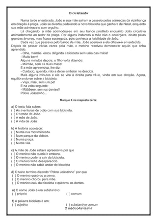 Bicicletando
Numa tarde ensolarada, João e sua mãe saíram a passeio pelas alamedas da vizinhança
em direção à praça. João se divertia pedalando a nova bicicleta que ganhara de Natal, enquanto
sua mãe admirava-o com orgulho.
Lá chegando, a mãe acomodou-se em seu banco predileto enquanto João circulava
animadamente ao redor da praça. Por alguns instantes a mãe não o enxergava, oculto pelas
grandes árvores, mas ficava sossegada, pois conhecia a habilidade de João.
Cada vez que passava pelo banco da mãe, João acenava e ela olhava-o envaidecida.
Depois de passar várias vezes pela mãe, o menino resolveu demonstrar aquilo que tinha
aprendido.
- Olhe, mamãe, estou dirigindo a bicicleta sem uma das mãos!
- Muito bem!
Alguns minutos depois, o filho volta dizendo:
- Mamãe, sem as duas mãos!
E a mãe apreensiva, lhe diz:
- Cuidado, querido, não a deixe embalar na descida.
Mais alguns minutos e ela se vira à direita para vê-lo, vindo em sua direção. Agora,
equilibrando-se sobre a bicicleta:
- Veja, mãe, sem um pé!
E na volta seguinte:
- Mãããeee, sem os dentes!!
Pobre Joãozinho...
Marque X na resposta certa:
a) O texto fala sobre:
( ) As aventuras de João com sua bicicleta.
( ) O tombo de João.
( ) A mãe de João.
( ) A vida de João
b) A história acontece:
( ) Numa rua movimentada.
( ) Num parque da cidade.
( ) Numa praça.
( ) Numa vila.
c) A mãe de João estava apreensiva por que
( ) O menino não queria ir embora.
( ) O menino poderia cair da bicicleta.
( ) O menino tinha desaparecido.
( ) O menino não sabia andar de bicicleta
d) O texto termina dizendo “Pobre Joãozinho” por que
( ) O menino quebrou a perna.
( ) O menino chorou para mãe.
( ) O menino caiu da bicicleta e quebrou os dentes.
e) O nome João é um substantivo:
( ) próprio ( ) comum
f) A palavra bicicleta é um:
( ) adjetivo ( ) substantivo comum
O médico-fantasma
 