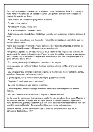 Esta história tem sido contada de pai para filho na cidade de Belém do Pará. Tudo começou
numa noite de lua cheia de um sábado de verão. Dois garotos conversavam sentados na
varanda da casa de um deles.
- Você acredita em fantasma? - perguntou o mais novo.
- Eu não! - disse o outro.
- Acredita sim! - insistiu o mais novo.
- Pode apostar que não - replicou o outro.
- Tudo bem. Aposto minha bola de futebol que você não tem coragem de entrar no cemitério à
noite.
- Ah, é? - disse o garoto que fora desafiado. - Pois então vamos já para o cemitério, que vou
provar minha coragem.
Assim, os dois garotos foram até a rua do cemitério. O portão estava fechado. O silêncio era
profundo. Estava tão escuro... Eles começaram a sentir medo.
Para ganhar a aposta, era preciso atravessar a rua e bater a mão no portão do cemitério. O
garoto que tinha topado o desafio correu. Parou na frente do portão e começou a fazer caretas
para o amigo. Depois se encostou no portão e tentou bater a mão nele. Foi quando percebeu
que a camiseta estava presa.
- Socorro! Alguém me ajude! - ele gritou, desmaiando em seguida.
Nisso, apareceu um velhinho vindo do fundo do cemitério, abriu o portão e chamou o outro
menino.
- Seu amigo prendeu a manga da camisa no portão e desmaiou de medo. Coitadinho pensou
que algum fantasma o estivesse segurando.
O garoto reparou que o velhinho era muito magro, quase transparente.
- Obrigado. Como é que o senhor se chama?
- Eu sou o médico daqui. Vou acordar seu amigo.
O velhinho passou a mão na cabeça do menino desmaiado e ele despertou no mesmo
instante.
- Vão para casa meus filhos- ele disse. - Já passou da hora de dormir.
No dia seguinte, os meninos foram procurar o velhinho para agradecer-lhe a ajuda. Mas não o
encontraram, nem no cemitério, nem em lugar nenhum.E foi assim que ambos perderam o
medo de fantasma,quando perceberam que nem todos os seres misteriosos fazem o mal. Pelo
contrário, podem até ajudar. Como aquele médico, que nunca mais apareceu.
PRIETO, Heloisa. Lá vem história outra vez - Contos do folclore mundial. São Paulo:
Companhia das letrinhas, 1997.
 