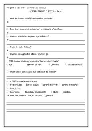 Interpretação de texto – Elementos da narrativa
INTERPRETANDO O TEXTO – Parte 1
1) Qual é o título do texto? Que outro título você daria?
R.:__________________________________________________________________________
___________________________________________________________________________
2) Esse é um texto narrativo, informativo, ou descritivo? Justifique.
R.: _______________________________________________________________________
3) Quantos e quais são os personagens do texto?
R.: _________________________________________________________________________
____________________________________________________________________________
4) Quem é o autor do texto?
R.: _________________________________________________________________________
5) Quantos parágrafos tem o texto? Enumere-os.
R.: ________________________________________________________________________
6) Onde ocorre todos os acontecimentos narrados no texto?
a) Rua b) Belém do Pará c) Cemitério d) casa assombrada
7) Quem são os personagens que participam da história?
____________________________________________________________________________
__________________________________________________________________________
8) A história narrada aconteceu em:
a) Noite chuvosa b) noite escura c) noite de inverno d) noite de lua cheia
9) Esse texto é:
a) Informativo b) conto de assombração c) fábula d) notícia
10) Qual foi o desfecho ( final) da narrativa? Copie aqui.
____________________________________________________________________________
____________________________________________________________________________
____________________________________________________________________________
____________________________________________________________________________
____________________________________________________________________________
____________________________________________________________________________
____________________________________________________________________________
 