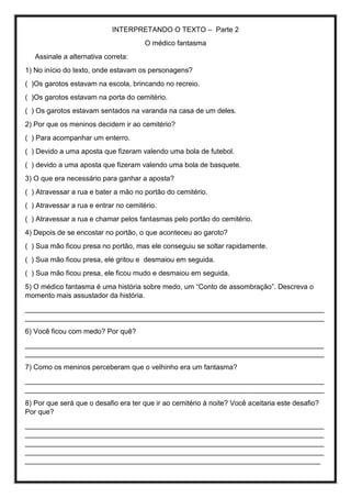 INTERPRETANDO O TEXTO – Parte 2
O médico fantasma
Assinale a alternativa correta:
1) No início do texto, onde estavam os personagens?
( )Os garotos estavam na escola, brincando no recreio.
( )Os garotos estavam na porta do cemitério.
( ) Os garotos estavam sentados na varanda na casa de um deles.
2) Por que os meninos decidem ir ao cemitério?
( ) Para acompanhar um enterro.
( ) Devido a uma aposta que fizeram valendo uma bola de futebol.
( ) devido a uma aposta que fizeram valendo uma bola de basquete.
3) O que era necessário para ganhar a aposta?
( ) Atravessar a rua e bater a mão no portão do cemitério.
( ) Atravessar a rua e entrar no cemitério.
( ) Atravessar a rua e chamar pelos fantasmas pelo portão do cemitério.
4) Depois de se encostar no portão, o que aconteceu ao garoto?
( ) Sua mão ficou presa no portão, mas ele conseguiu se soltar rapidamente.
( ) Sua mão ficou presa, ele gritou e desmaiou em seguida.
( ) Sua mão ficou presa, ele ficou mudo e desmaiou em seguida.
5) O médico fantasma é uma história sobre medo, um “Conto de assombração”. Descreva o
momento mais assustador da história.
____________________________________________________________________________
____________________________________________________________________________
6) Você ficou com medo? Por quê?
____________________________________________________________________________
____________________________________________________________________________
7) Como os meninos perceberam que o velhinho era um fantasma?
____________________________________________________________________________
____________________________________________________________________________
8) Por que será que o desafio era ter que ir ao cemitério à noite? Você aceitaria este desafio?
Por que?
____________________________________________________________________________
____________________________________________________________________________
____________________________________________________________________________
____________________________________________________________________________
___________________________________________________________________________
 