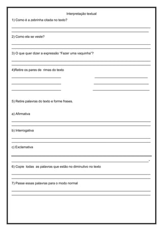 Interpretação textual
1) Como é a zebrinha citada no texto?
____________________________________________________________________________
___________________________________________________________________________
2) Como ela se veste?
____________________________________________________________________________
____________________________________________________________________________
3) O que quer dizer a expressão “Fazer uma vaquinha”?
____________________________________________________________________________
____________________________________________________________________________
4)Retire os pares de rimas do texto
___________________________ _____________________________
___________________________ ______________________________
___________________________ _______________________________
5) Retire palavras do texto e forme frases.
a) Afirmativa
____________________________________________________________________________
____________________________________________________________________________
b) Interrogativa
____________________________________________________________________________
____________________________________________________________________________
c) Exclamativa
___________________________________________________________________________-
6) Copie todas as palavras que estão no diminutivo no texto
____________________________________________________________________________
____________________________________________________________________________
7) Passe essas palavras para o modo normal
____________________________________________________________________________
____________________________________________________________________________
 