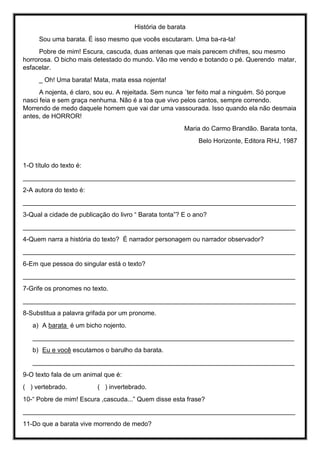 História de barata
Sou uma barata. É isso mesmo que vocês escutaram. Uma ba-ra-ta!
Pobre de mim! Escura, cascuda, duas antenas que mais parecem chifres, sou mesmo
horrorosa. O bicho mais detestado do mundo. Vão me vendo e botando o pé. Querendo matar,
esfacelar.
_ Oh! Uma barata! Mata, mata essa nojenta!
A nojenta, é claro, sou eu. A rejeitada. Sem nunca ´ter feito mal a ninguém. Só porque
nasci feia e sem graça nenhuma. Não é a toa que vivo pelos cantos, sempre correndo.
Morrendo de medo daquele homem que vai dar uma vassourada. Isso quando ela não desmaia
antes, de HORROR!
Maria do Carmo Brandão. Barata tonta,
Belo Horizonte, Editora RHJ, 1987
1-O título do texto é:
____________________________________________________________________________
2-A autora do texto é:
____________________________________________________________________________
3-Qual a cidade de publicação do livro “ Barata tonta”? E o ano?
____________________________________________________________________________
4-Quem narra a história do texto? É narrador personagem ou narrador observador?
____________________________________________________________________________
6-Em que pessoa do singular está o texto?
____________________________________________________________________________
7-Grife os pronomes no texto.
____________________________________________________________________________
8-Substitua a palavra grifada por um pronome.
a) A barata é um bicho nojento.
_________________________________________________________________________
b) Eu e você escutamos o barulho da barata.
_________________________________________________________________________
9-O texto fala de um animal que é:
( ) vertebrado. ( ) invertebrado.
10-“ Pobre de mim! Escura ,cascuda...” Quem disse esta frase?
____________________________________________________________________________
11-Do que a barata vive morrendo de medo?
 
