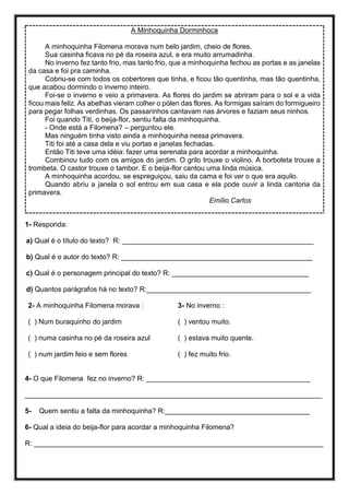 A Minhoquinha Dorminhoca
A minhoquinha Filomena morava num belo jardim, cheio de flores.
Sua casinha ficava no pé da roseira azul, e era muito arrumadinha.
No inverno fez tanto frio, mas tanto frio, que a minhoquinha fechou as portas e as janelas
da casa e foi pra caminha.
Cobriu-se com todos os cobertores que tinha, e ficou tão quentinha, mas tão quentinha,
que acabou dormindo o inverno inteiro.
Foi-se o inverno e veio a primavera. As flores do jardim se abriram para o sol e a vida
ficou mais feliz. As abelhas vieram colher o pólen das flores. As formigas saíram do formigueiro
para pegar folhas verdinhas. Os passarinhos cantavam nas árvores e faziam seus ninhos.
Foi quando Titi, o beija-flor, sentiu falta da minhoquinha.
- Onde está a Filomena? – perguntou ele.
Mas ninguém tinha visto ainda a minhoquinha nessa primavera.
Titi foi até a casa dela e viu portas e janelas fechadas.
Então Titi teve uma idéia: fazer uma serenata para acordar a minhoquinha.
Combinou tudo com os amigos do jardim. O grilo trouxe o violino. A borboleta trouxe a
trombeta. O castor trouxe o tambor. E o beija-flor cantou uma linda música.
A minhoquinha acordou, se espreguiçou, saiu da cama e foi ver o que era aquilo.
Quando abriu a janela o sol entrou em sua casa e ela pode ouvir a linda cantoria da
primavera.
Emílio Carlos
1- Responda:
a) Qual é o título do texto? R: _________________________________________________
b) Qual é o autor do texto? R: _________________________________________________
c) Qual é o personagem principal do texto? R: ___________________________________
d) Quantos parágrafos há no texto? R:__________________________________________
2- A minhoquinha Filomena morava :
( ) Num buraquinho do jardim
( ) numa casinha no pé da roseira azul
( ) num jardim feio e sem flores
3- No inverno :
( ) ventou muito.
( ) estava muito quente.
( ) fez muito frio.
4- O que Filomena fez no inverno? R: __________________________________________
____________________________________________________________________________
5- Quem sentiu a falta da minhoquinha? R:_____________________________________
6- Qual a ideia do beija-flor para acordar a minhoquinha Filomena?
R: __________________________________________________________________________
 