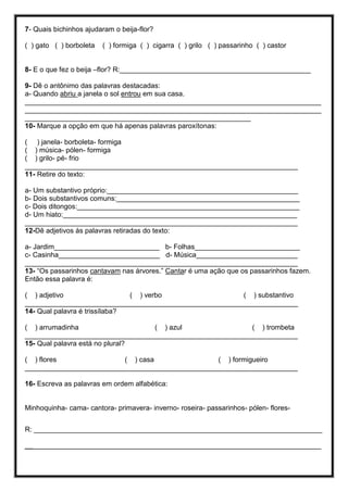 7- Quais bichinhos ajudaram o beija-flor?
( ) gato ( ) borboleta ( ) formiga ( ) cigarra ( ) grilo ( ) passarinho ( ) castor
8- E o que fez o beija –flor? R:_________________________________________________
9- Dê o antônimo das palavras destacadas:
a- Quando abriu a janela o sol entrou em sua casa.
____________________________________________________________________________
____________________________________________________________________________
__________________________________________________________
10- Marque a opção em que há apenas palavras paroxítonas:
( ) janela- borboleta- formiga
( ) música- pólen- formiga
( ) grilo- pé- frio
______________________________________________________________________
11- Retire do texto:
a- Um substantivo próprio:_________________________________________________
b- Dois substantivos comuns:_______________________________________________
c- Dois ditongos:_________________________________________________________
d- Um hiato:____________________________________________________________
______________________________________________________________________
12-Dê adjetivos às palavras retiradas do texto:
a- Jardim___________________________ b- Folhas___________________________
c- Casinha__________________________ d- Música__________________________
______________________________________________________________________
13- “Os passarinhos cantavam nas árvores.” Cantar é uma ação que os passarinhos fazem.
Então essa palavra é:
( ) adjetivo ( ) verbo ( ) substantivo
______________________________________________________________________
14- Qual palavra é trissílaba?
( ) arrumadinha ( ) azul ( ) trombeta
______________________________________________________________________
15- Qual palavra está no plural?
( ) flores ( ) casa ( ) formigueiro
______________________________________________________________________
16- Escreva as palavras em ordem alfabética:
Minhoquinha- cama- cantora- primavera- inverno- roseira- passarinhos- pólen- flores-
R: __________________________________________________________________________
____________________________________________________________________________
 