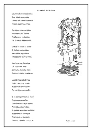 A caixinha de Laurinha
Laurinha tem uma caixinha
Que é toda amarelinha
Dentro tem tantas coisinhas
Pra ela fazer roupinhas.
Paninhos estampadinhos
Ficam em uma latinha
Pra fazer os vestidinhos
De todas as bonequinhas.
Linhas de todas as cores
E fitinhas enroladinhas
Tem várias agulhinhas
Pra costurar as roupinhas.
Laurinha, que é criativa,
De tudo sabe fazer
Com uma meia faz maiô
Com um retalho, o cobertor.
Vestidinhos rodadinhos
Calça comprida, blusão
Tudo muito enfeitadinho
Formando uma coleção.
E as bonequinhas logo ficam
Prontas para desfilar
Com chapéus, laços de fita
Nem dá para acreditar.
E quando a caixinha se fecha
Tudo volta ao seu lugar
Pra reabrir no outro dia
Quando Laurinha for brincar. Rogéria Araújo)
 