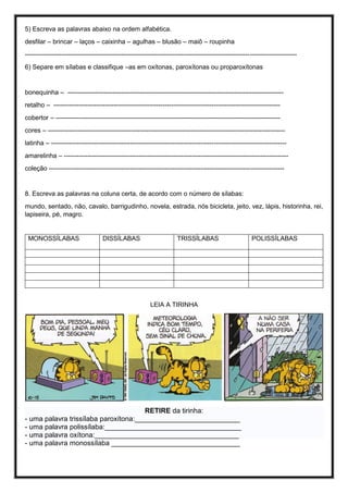 5) Escreva as palavras abaixo na ordem alfabética.
desfilar – brincar – laços – caixinha – agulhas – blusão – maiô – roupinha
-------------------------------------------------------------------------------------------------------------------------------
6) Separe em sílabas e classifique –as em oxítonas, paroxítonas ou proparoxítonas
bonequinha – -----------------------------------------------------------------------------------------------------
retalho – ----------------------------------------------------------------------------------------------------------
cobertor – ---------------------------------------------------------------------------------------------------------
cores – ---------------------------------------------------------------------------------------------------------------
latinha – --------------------------------------------------------------------------------------------------------------
amarelinha – ---------------------------------------------------------------------------------------------------------
coleção --------------------------------------------------------------------------------------------------------------
8. Escreva as palavras na coluna certa, de acordo com o número de sílabas:
mundo, sentado, não, cavalo, barrigudinho, novela, estrada, nós bicicleta, jeito, vez, lápis, historinha, rei,
lapiseira, pé, magro.
LEIA A TIRINHA
RETIRE da tirinha:
- uma palavra trissílaba paroxítona:___________________________
- uma palavra polissílaba:___________________________________
- uma palavra oxítona:_____________________________________
- uma palavra monossílaba _________________________________
MONOSSÍLABAS DISSÍLABAS TRISSÍLABAS POLISSÍLABAS
 