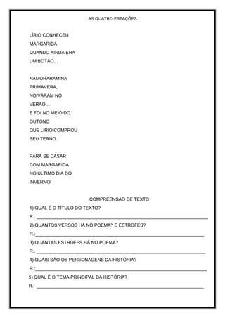 AS QUATRO ESTAÇÕES
LÍRIO CONHECEU
MARGARIDA
QUANDO AINDA ERA
UM BOTÃO…
NAMORARAM NA
PRIMAVERA,
NOIVARAM NO
VERÃO…
E FOI NO MEIO DO
OUTONO
QUE LÍRIO COMPROU
SEU TERNO.
PARA SE CASAR
COM MARGARIDA
NO ÚLTIMO DIA DO
INVERNO!
COMPREENSÃO DE TEXTO
1) QUAL É O TÍTULO DO TEXTO?
R.: ____________________________________________________________________
2) QUANTOS VERSOS HÁ NO POEMA? E ESTROFES?
R.:___________________________________________________________________
3) QUANTAS ESTROFES HÁ NO POEMA?
R.: ___________________________________________________________________
4) QUAIS SÃO OS PERSONAGENS DA HISTÓRIA?
R.:____________________________________________________________________
5) QUAL É O TEMA PRINCIPAL DA HISTÓRIA?
R.: __________________________________________________________________
 