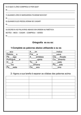 6) O QUE O LÍRIO COMPROU E POR QUE?
R.:__________________________________________________________________________
____________________________________________________________________________
7) QUANDO LÍRIO E MARGARIDA FICARAM NOIVOS?
R.:__________________________________________________________________________
8) QUANDO ELES RESOLVERAM SE CASAR?
R.:__________________________________________________________________________
____________________________________________________________________________
9) ESCREVA AS PALAVRAS ABAIXO EM ORDEM ALFABÉTICA:
BOTÃO – MEIO – CASAR – COMPROU – VERÃO
R.:________________________________________________________________________
Ortografia ss ou ss:
1-Complete as palavras abaixo utilizando s ou ss
__ aco A___im ___índico
Delicio__ o Fra___e ___uave
Pê___ego A____embleia Cla___ificado
Portugue___a ______ujeira Ca__amento
O___o To___e ____pato
___ ino ___emana Pa___ado
Pa___eata Ca___aco ____ono
2- Agora a sua tarefa é separar as sílabas das palavras acima
 