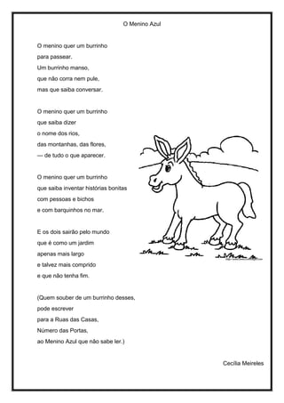 O Menino Azul
O menino quer um burrinho
para passear.
Um burrinho manso,
que não corra nem pule,
mas que saiba conversar.
O menino quer um burrinho
que saiba dizer
o nome dos rios,
das montanhas, das flores,
— de tudo o que aparecer.
O menino quer um burrinho
que saiba inventar histórias bonitas
com pessoas e bichos
e com barquinhos no mar.
E os dois sairão pelo mundo
que é como um jardim
apenas mais largo
e talvez mais comprido
e que não tenha fim.
(Quem souber de um burrinho desses,
pode escrever
para a Ruas das Casas,
Número das Portas,
ao Menino Azul que não sabe ler.)
Cecília Meireles
 