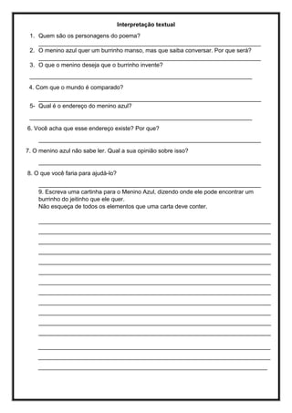 Interpretação textual
1. Quem são os personagens do poema?
____________________________________________________________________
2. O menino azul quer um burrinho manso, mas que saiba conversar. Por que será?
____________________________________________________________________
3. O que o menino deseja que o burrinho invente?
____________________________________________________________________
4. Com que o mundo é comparado?
____________________________________________________________________
5- Qual é o endereço do menino azul?
____________________________________________________________________
6. Você acha que esse endereço existe? Por que?
____________________________________________________________________
7. O menino azul não sabe ler. Qual a sua opinião sobre isso?
____________________________________________________________________
8. O que você faria para ajudá-lo?
____________________________________________________________________
9. Escreva uma cartinha para o Menino Azul, dizendo onde ele pode encontrar um
burrinho do jeitinho que ele quer.
Não esqueça de todos os elementos que uma carta deve conter.
_______________________________________________________________________
_______________________________________________________________________
_______________________________________________________________________
_______________________________________________________________________
_______________________________________________________________________
_______________________________________________________________________
_______________________________________________________________________
_______________________________________________________________________
_______________________________________________________________________
_______________________________________________________________________
_______________________________________________________________________
_______________________________________________________________________
_______________________________________________________________________
_______________________________________________________________________
______________________________________________________________________
 