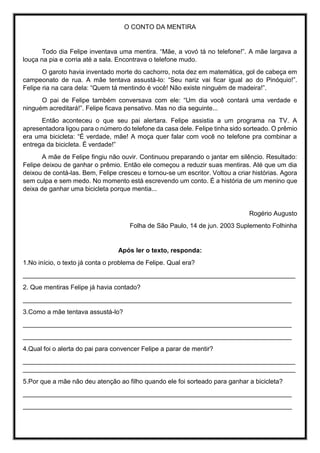 O CONTO DA MENTIRA
Todo dia Felipe inventava uma mentira. “Mãe, a vovó tá no telefone!”. A mãe largava a
louça na pia e corria até a sala. Encontrava o telefone mudo.
O garoto havia inventado morte do cachorro, nota dez em matemática, gol de cabeça em
campeonato de rua. A mãe tentava assustá-lo: “Seu nariz vai ficar igual ao do Pinóquio!”.
Felipe ria na cara dela: “Quem tá mentindo é você! Não existe ninguém de madeira!”.
O pai de Felipe também conversava com ele: “Um dia você contará uma verdade e
ninguém acreditará!”. Felipe ficava pensativo. Mas no dia seguinte...
Então aconteceu o que seu pai alertara. Felipe assistia a um programa na TV. A
apresentadora ligou para o número do telefone da casa dele. Felipe tinha sido sorteado. O prêmio
era uma bicicleta: “É verdade, mãe! A moça quer falar com você no telefone pra combinar a
entrega da bicicleta. É verdade!”
A mãe de Felipe fingiu não ouvir. Continuou preparando o jantar em silêncio. Resultado:
Felipe deixou de ganhar o prêmio. Então ele começou a reduzir suas mentiras. Até que um dia
deixou de contá-las. Bem, Felipe cresceu e tornou-se um escritor. Voltou a criar histórias. Agora
sem culpa e sem medo. No momento está escrevendo um conto. É a história de um menino que
deixa de ganhar uma bicicleta porque mentia...
Rogério Augusto
Folha de São Paulo, 14 de jun. 2003 Suplemento Folhinha
Após ler o texto, responda:
1.No início, o texto já conta o problema de Felipe. Qual era?
____________________________________________________________________________
2. Que mentiras Felipe já havia contado?
___________________________________________________________________________
3.Como a mãe tentava assustá-lo?
___________________________________________________________________________
___________________________________________________________________________
4.Qual foi o alerta do pai para convencer Felipe a parar de mentir?
____________________________________________________________________________
____________________________________________________________________________
5.Por que a mãe não deu atenção ao filho quando ele foi sorteado para ganhar a bicicleta?
___________________________________________________________________________
___________________________________________________________________________
 