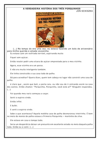 A VERDADEIRA HISTÓRIA DOS TRÊS PORQUINHOS
JON SCIESZKA
(...) No tempo do era uma vez, eu estava fazendo um bolo de aniversário
para minha querida e amada vovozinha.
Eu estava com um resfriado terrível, espirrando muito
Fiquei sem açúcar.
Então resolvi pedir uma xícara de açúcar emprestada para o meu vizinho.
Agora, esse vizinho era um porco.
E não era muito inteligente também.
Ele tinha construído a sua casa toda de palha.
Dá para acreditar? Quero dizer, quem tem cabeça no lugar não constrói uma casa de
palha.
é claro que , assim que bati, a porta caiu. eu não sou de ir entrando assim na casa
dos outros. Então chamei: “Porquinho, Porquinho, você está aí?” Ninguém respondeu.
(...)
Foi quando meu nariz começou a coçar.
Senti o espirro vindo.
Então inflei.
E bufei.
E senti o espirro vindo.
Sabe o que aconteceu? Aquela maldita casa de palha desmoronou inteirinha. É bem
no meio do monte de palha estava o Primeiro Porquinho – mortinho da silva.
Ele estava em casa o tempo todo.
Seria um desperdício deixar um presunto em excelente estado no meio daquela palha
toda. Então eu o comi. (...)
 