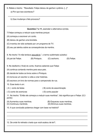 6. Releia o trecho: "Resultado: Felipe deixou de ganhar o prêmio. [...]"
a) Por que isso aconteceu?
___________________________________________________________________________
b) Que mudança o fato provocou?
___________________________________________________________________________
Questões 7 a 11, assinalar a alternativa correta.
7.Felipe começou a reduzir suas mentiras porque:
(A) começou a escrever um conto.
(B) deixou de ganhar uma bicicleta.
(C) inventou ter sido sorteado por um programa de TV.
(D) seu pai alertou sobre as consequências da mentira.
8. No trecho “A mãe tentava assustá-lo.”, o termo sublinhado substitui:
(A) pai de Felipe. (B) Pinóquio. (C) cachorro. (D) Felipe.
9. No desfecho ( final) do conto, ficamos sabendo que Felipe
(A) continua contando mentira para seus pais.
(B) decide ler todos os livros sobre o Pinóquio.
(C) torna-se um escritor e volta a criar histórias.
(D) escreve um livro de normas para o campeonato de rua.
10. Esse texto é um:
( A ) conto de fadas ( B) conto de assombração
( C) conto de aventuras ( D) conto popular
11. No trecho: “Então ele começou a reduzir suas mentiras”. Isto significa que o Felipe: (0,3
ponto)
(A) Aumentou suas mentiras. (B) Esqueceu suas mentiras.
(C) Continuou mentindo. (D) Diminuiu suas mentiras.
10. A que conclusão podemos chegar com base na história?
___________________________________________________________________________
___________________________________________________________________________
___________________________________________________________________________
12. De onde foi retirado o texto que você acabou de ler?.
___________________________________________________________________________
 