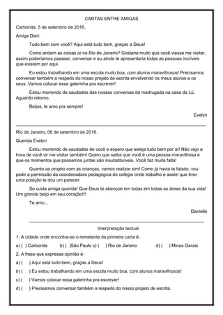 CARTAS ENTRE AMIGAS
Carbonita, 5 de setembro de 2016.
Amiga Dani
Tudo bem com você? Aqui está tudo bem, graças a Deus!
Como andam as coisas aí no Rio de Janeiro? Gostaria muito que você viesse me visitar,
assim poderíamos passear, conversar e eu ainda te apresentaria todas as pessoas incríveis
que existem por aqui.
Eu estou trabalhando em uma escola muito boa, com alunos maravilhosos! Precisamos
conversar também a respeito do nosso projeto de escrita envolvendo os meus alunos e os
seus. Vamos colocar essa galerinha pra escrever!
Estou morrendo de saudades das nossas conversas de madrugada na casa da Lú.
Aguardo retorno.
Beijos, te amo pra sempre!
Evelyn
____________________________________________________________________________
Rio de Janeiro, 06 de setembro de 2016.
Querida Evelyn
Estou morrendo de saudades de você e espero que esteja tudo bem por aí! Não vejo a
hora de você vir me visitar também! Quero que saiba que você é uma pessoa maravilhosa e
que os momentos que passamos juntas são insubstituíveis. Você faz muita falta!
Quanto ao projeto com as crianças, vamos realizar sim! Como já havia te falado, vou
pedir a permissão da coordenadora pedagógica do colégio onde trabalho e assim que tiver
uma posição te dou um parecer.
Se cuida amiga querida! Que Deus te abençoe em todas em todas as áreas da sua vida!
Um grande beijo em seu coração!!!
Te amo...
Danielle
______________________________________________________________________
Interpretação textual
1. A cidade onde encontra-se o remetente da primeira carta é:
a) ( ) Carbonita b) ( )São Paulo c) ( ) Rio de Janeiro d) ( ) Minas Gerais
2. A frase que expressa opinião é:
a) ( ) Aqui está tudo bem, graças a Deus!
b) ( ) Eu estou trabalhando em uma escola muito boa, com alunos maravilhosos!
c) ( ) Vamos colocar essa galerinha pra escrever!
d) ( ) Precisamos conversar também a respeito do nosso projeto de escrita.
 