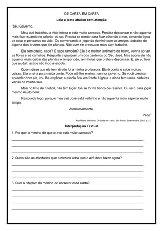 DE CARTA EM CARTA
Leia o texto abaixo com atenção
“Seu Governo,
Meu avô trabalhou a vida inteira e está muito cansado. Precisa descansar e não aguenta
mais ficar suando no calorão do sol. Precisa se sentar para ficar olhando o mar, tomando água
de coco e pensando na vida. Ou conversando e jogando dominó com os amigos, debaixo de
alguma das árvores que ele plantou. Não quer se preocupar mais com trabalho.
Ele tem direito, sabe? E sabe também? Ele é o melhor jardineiro do bairro, venha só ver
as flores e os canteiros. Pergunte a qualquer um dos canteiros do Seu José. Mas agora ele não
aguenta mais cuidar das plantas o tempo todo, tem horas que prefere descansar. E, se eu tiver
que ajudar, acabo não indo à escola.
Quem disse que ele tem direito foi a minha professora. Ela é bonita e sabe muitas
coisas. Ela ensina para muita gente. Pode até lhe ensinar, senhor governo. Se você precisar
aprender com ela, vou lhe explicar: a escola fica em frente à igreja e ainda tem umas carteiras
vazias na minha sala.
Mas no time de futebol, não tem lugar. Só se for no banco de reserva. Ou se o cara jogar
mesmo muito bem.
Responda logo, porque meu avô José está velhinho e não aguenta mais esperar muito
tempo.
Atenciosamente,
Pepe”
Ana Maria Machado. De carta em carta. São Paulo: Salamandra, 2002. p. 27.
Interpretação Textual
1. Por que o menino diz que o avô está muito cansado?
________________________________________________________________________
________________________________________________________________________
________________________________________________________________________
2. Quais são as atividades que o menino acha que o avô deve fazer agora?
________________________________________________________________________
________________________________________________________________________
________________________________________________________________________
3. Qual o objetivo do menino ao escrever essa carta?
________________________________________________________________________
________________________________________________________________________
________________________________________________________________________
________________________________________________________________________
 
