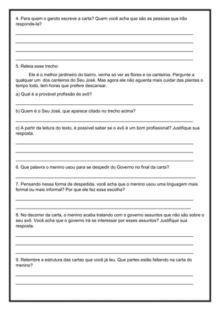 4. Para quem o garoto escreve a carta? Quem você acha que são as pessoas que irão
responde-la?
________________________________________________________________________
________________________________________________________________________
________________________________________________________________________
________________________________________________________________________
5. Releia esse trecho:
Ele é o melhor jardineiro do bairro, venha só ver as flores e os canteiros. Pergunte a
qualquer um dos canteiros do Seu José. Mas agora ele não aguenta mais cuidar das plantas o
tempo todo, tem horas que prefere descansar.
a) Qual é a provável profissão do avô?
________________________________________________________________________
b) Quem é o Seu José, que aparece citado no trecho acima?
________________________________________________________________________
c) A partir da leitura do texto, é possível saber se o avô é um bom profissional? Justifique sua
resposta.
________________________________________________________________________
________________________________________________________________________
________________________________________________________________________
6. Que palavra o menino usou para se despedir do Governo no final da carta?
_________________________________________________________________________
7. Pensando nessa forma de despedida, você acha que o menino usou uma linguagem mais
formal ou mais informal? Por que ele fez essa escolha?
________________________________________________________________________
_______________________________________________________________________
8. No decorrer da carta, o menino acaba tratando com o governo assuntos que não são sobre o
seu avô. Você acha que o governo irá se interessar por esses assuntos? Justifique sua
resposta.
________________________________________________________________________
________________________________________________________________________
________________________________________________________________________
9. Relembre a estrutura das cartas que você já leu. Que partes estão faltando na carta do
menino?
________________________________________________________________________
________________________________________________________________________
 