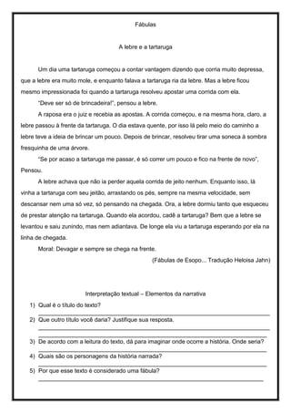 Fábulas
A lebre e a tartaruga
Um dia uma tartaruga começou a contar vantagem dizendo que corria muito depressa,
que a lebre era muito mole, e enquanto falava a tartaruga ria da lebre. Mas a lebre ficou
mesmo impressionada foi quando a tartaruga resolveu apostar uma corrida com ela.
“Deve ser só de brincadeira!”, pensou a lebre.
A raposa era o juiz e recebia as apostas. A corrida começou, e na mesma hora, claro, a
lebre passou à frente da tartaruga. O dia estava quente, por isso lá pelo meio do caminho a
lebre teve a ideia de brincar um pouco. Depois de brincar, resolveu tirar uma soneca à sombra
fresquinha de uma árvore.
“Se por acaso a tartaruga me passar, é só correr um pouco e fico na frente de novo”,
Pensou.
A lebre achava que não ia perder aquela corrida de jeito nenhum. Enquanto isso, lá
vinha a tartaruga com seu jeitão, arrastando os pés, sempre na mesma velocidade, sem
descansar nem uma só vez, só pensando na chegada. Ora, a lebre dormiu tanto que esqueceu
de prestar atenção na tartaruga. Quando ela acordou, cadê a tartaruga? Bem que a lebre se
levantou e saiu zunindo, mas nem adiantava. De longe ela viu a tartaruga esperando por ela na
linha de chegada.
Moral: Devagar e sempre se chega na frente.
(Fábulas de Esopo... Tradução Heloisa Jahn)
Interpretação textual – Elementos da narrativa
1) Qual é o título do texto?
_______________________________________________________________________
2) Que outro título você daria? Justifique sua resposta.
_______________________________________________________________________
______________________________________________________________________
3) De acordo com a leitura do texto, dá para imaginar onde ocorre a história. Onde seria?
______________________________________________________________________
4) Quais são os personagens da história narrada?
______________________________________________________________________
5) Por que esse texto é considerado uma fábula?
_____________________________________________________________________
 